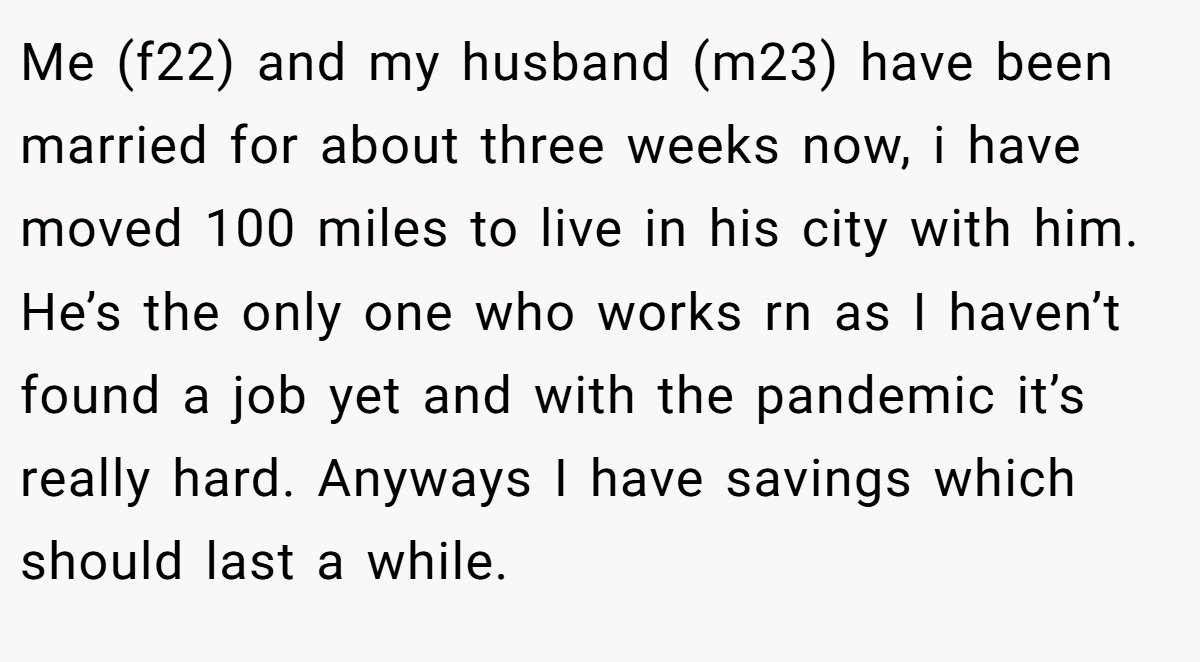 Me (f22) and my husband (m23) have been married for about three weeks now, i have moved 100 miles to live in his city with him. He’s the only one who works rn as I haven’t found a job yet and with the pandemic it’s really hard. Anyways I have savings which should last a while.