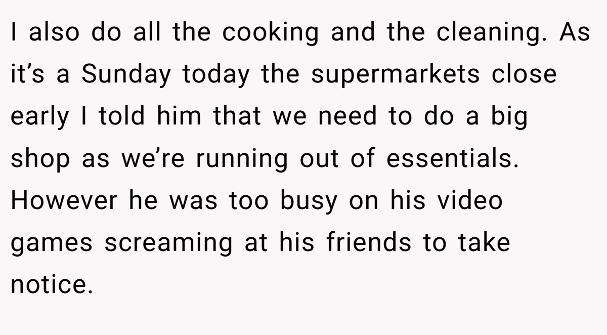 I also do all the cooking and the cleaning. As it’s a Sunday today the supermarkets close early I told him that we need to do a big shop as we’re running out of essentials. However he was too busy on his video games screaming at his friends to take notice.