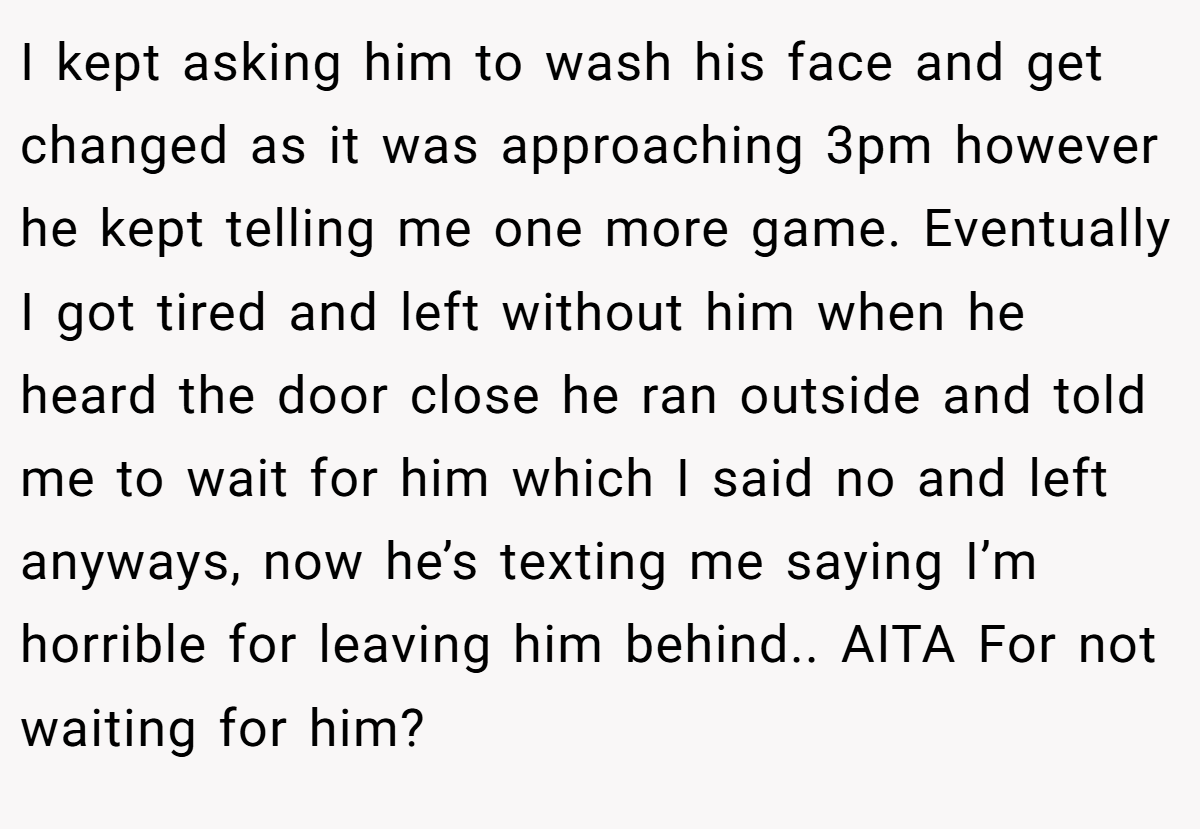 I kept asking him to wash his face and get changed as it was approaching 3pm however he kept telling me one more game. Eventually I got tired and left without him when he heard the door close he ran outside and told me to wait for him which I said no and left anyways, now he’s texting me saying I’m horrible for leaving him behind.. AITA For not waiting for him?