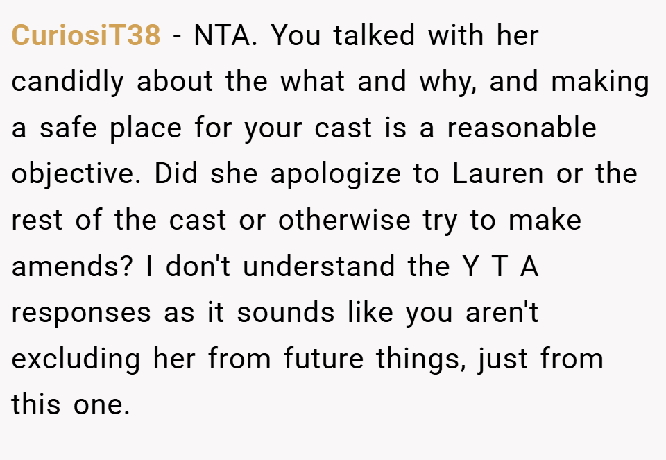 CuriosiT38 − NTA. You talked with her candidly about the what and why, and making a safe place for your cast is a reasonable objective. Did she apologize to Lauren or the rest of the cast or otherwise try to make amends? I don't understand the Y T A responses as it sounds like you aren't excluding her from future things, just from this one.