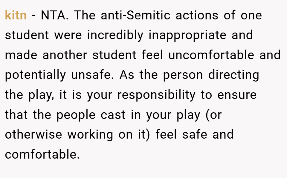 kitn − NTA. The anti-Semitic actions of one student were incredibly inappropriate and made another student feel uncomfortable and potentially unsafe. As the person directing the play, it is your responsibility to ensure that the people cast in your play (or otherwise working on it) feel safe and comfortable.