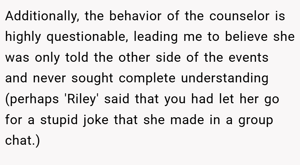 Additionally, the behavior of the counselor is highly questionable, leading me to believe she was only told the other side of the events and never sought complete understanding (perhaps 'Riley' said that you had let her go for a stupid joke that she made in a group chat.)