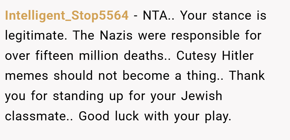 Intelligent_Stop5564 − NTA.. Your stance is legitimate. The Nazis were responsible for over fifteen million deaths.. Cutesy Hitler memes should not become a thing.. Thank you for standing up for your Jewish classmate.. Good luck with your play.