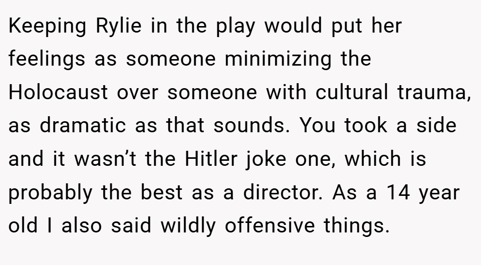 Keeping Rylie in the play would put her feelings as someone minimizing the Holocaust over someone with cultural trauma, as dramatic as that sounds. You took a side and it wasn’t the Hitler joke one, which is probably the best as a director. As a 14 year old I also said wildly offensive things.