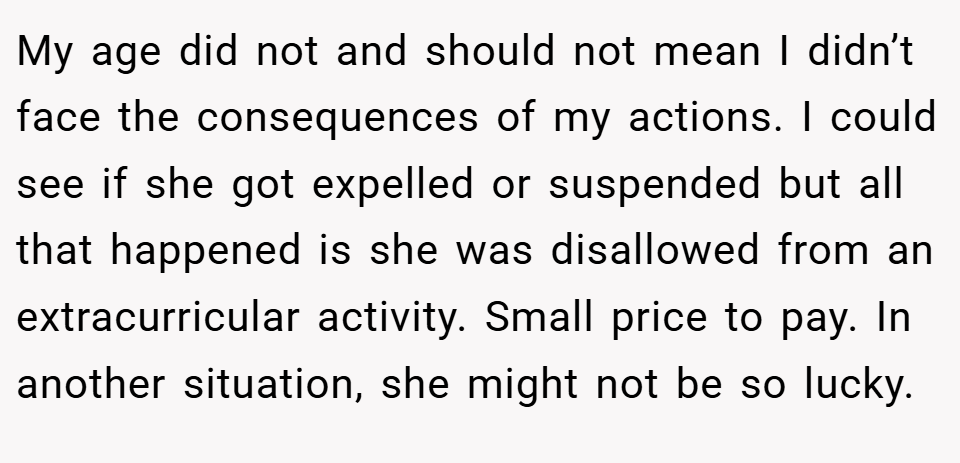My age did not and should not mean I didn’t face the consequences of my actions. I could see if she got expelled or suspended but all that happened is she was disallowed from an extracurricular activity. Small price to pay. In another situation, she might not be so lucky.