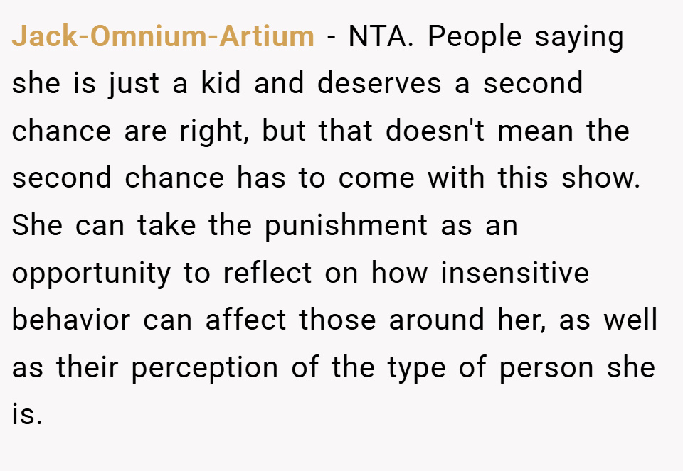 Jack-Omnium-Artium − NTA. People saying she is just a kid and deserves a second chance are right, but that doesn't mean the second chance has to come with this show. She can take the punishment as an opportunity to reflect on how insensitive behavior can affect those around her, as well as their perception of the type of person she is.