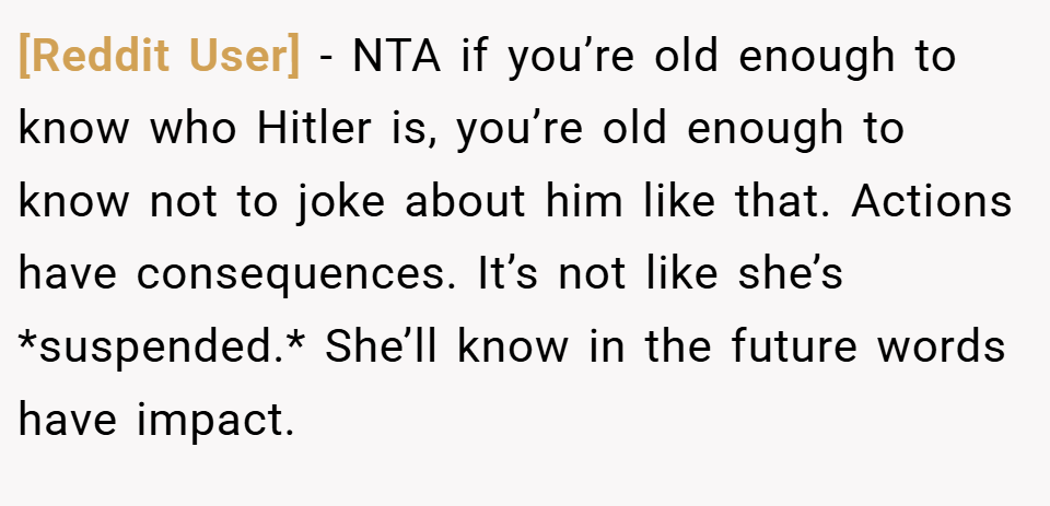 [Reddit User] − NTA if you’re old enough to know who Hitler is, you’re old enough to know not to joke about him like that. Actions have consequences. It’s not like she’s *suspended.* She’ll know in the future words have impact.