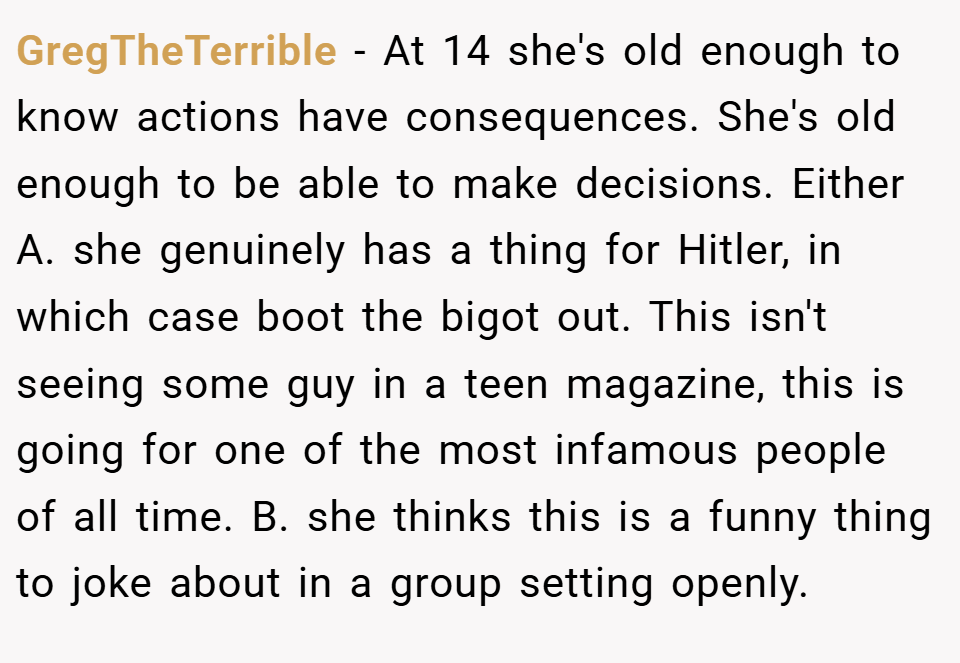 GregTheTerrible − At 14 she's old enough to know actions have consequences. She's old enough to be able to make decisions. Either A. she genuinely has a thing for Hitler, in which case boot the bigot out. This isn't seeing some guy in a teen magazine, this is going for one of the most infamous people of all time. B. she thinks this is a funny thing to joke about in a group setting openly.