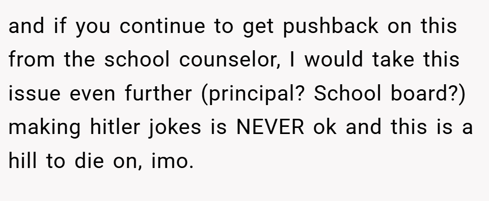 and if you continue to get pushback on this from the school counselor, I would take this issue even further (principal? School board?) making hitler jokes is NEVER ok and this is a hill to die on, imo.