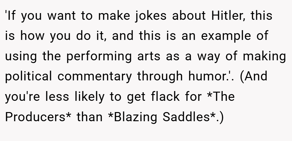 'If you want to make jokes about Hitler, this is how you do it, and this is an example of using the performing arts as a way of making political commentary through humor.'. (And you're less likely to get flack for *The Producers* than *Blazing Saddles*.)