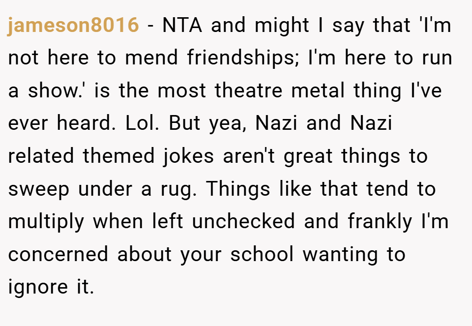 jameson8016 − NTA and might I say that 'I'm not here to mend friendships; I'm here to run a show.' is the most theatre metal thing I've ever heard. Lol. But yea, Nazi and Nazi related themed jokes aren't great things to sweep under a rug. Things like that tend to multiply when left unchecked and frankly I'm concerned about your school wanting to ignore it.