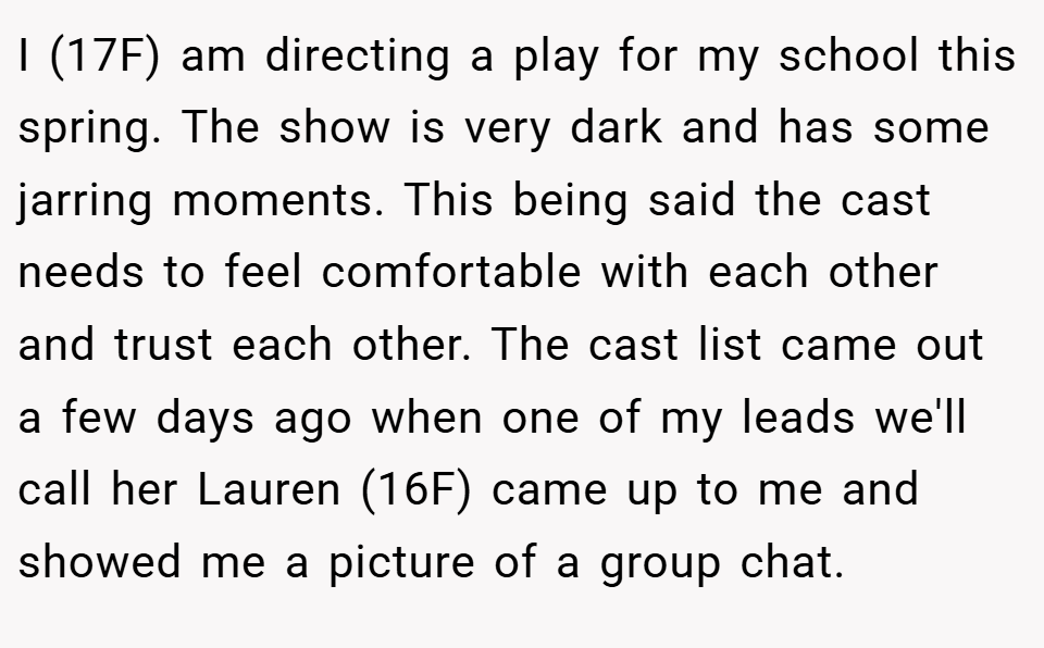 I (17F) am directing a play for my school this spring. The show is very dark and has some jarring moments. This being said the cast needs to feel comfortable with each other and trust each other. The cast list came out a few days ago when one of my leads we'll call her Lauren (16F) came up to me and showed me a picture of a group chat.