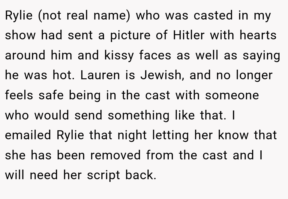 Rylie (not real name) who was casted in my show had sent a picture of Hitler with hearts around him and kissy faces as well as saying he was hot. Lauren is Jewish, and no longer feels safe being in the cast with someone who would send something like that. I emailed Rylie that night letting her know that she has been removed from the cast and I will need her script back.