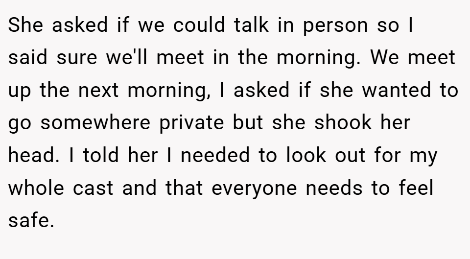 She asked if we could talk in person so I said sure we'll meet in the morning. We meet up the next morning, I asked if she wanted to go somewhere private but she shook her head. I told her I needed to look out for my whole cast and that everyone needs to feel safe.