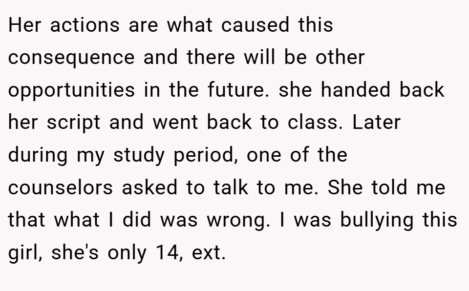 Her actions are what caused this consequence and there will be other opportunities in the future. she handed back her script and went back to class. Later during my study period, one of the counselors asked to talk to me. She told me that what I did was wrong. I was bullying this girl, she's only 14, ext.