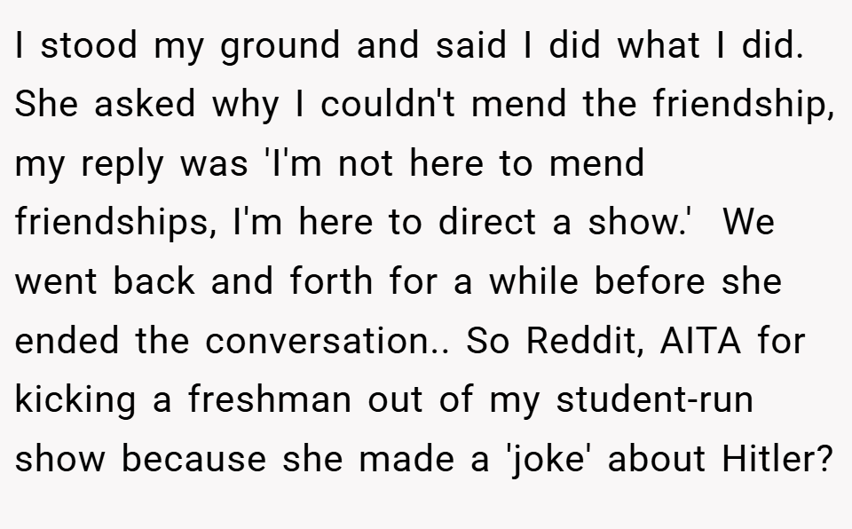 I stood my ground and said I did what I did. She asked why I couldn't mend the friendship, my reply was 'I'm not here to mend friendships, I'm here to direct a show.'  We went back and forth for a while before she ended the conversation.. So Reddit, AITA for kicking a freshman out of my student-run show because she made a 'joke' about Hitler?