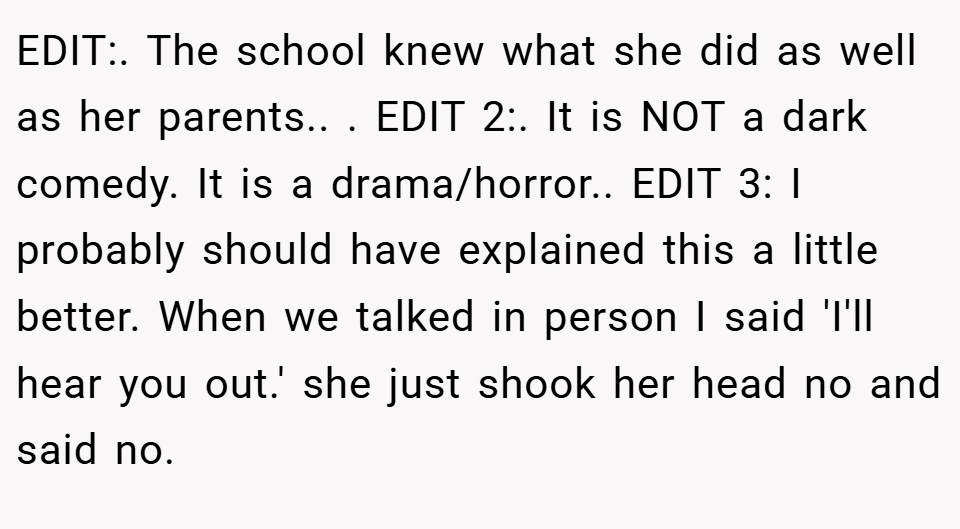 EDIT:. The school knew what she did as well as her parents.. ​. EDIT 2:. It is NOT a dark comedy. It is a drama/horror.. ​EDIT 3: I probably should have explained this a little better. When we talked in person I said 'I'll hear you out.' she just shook her head no and said no.