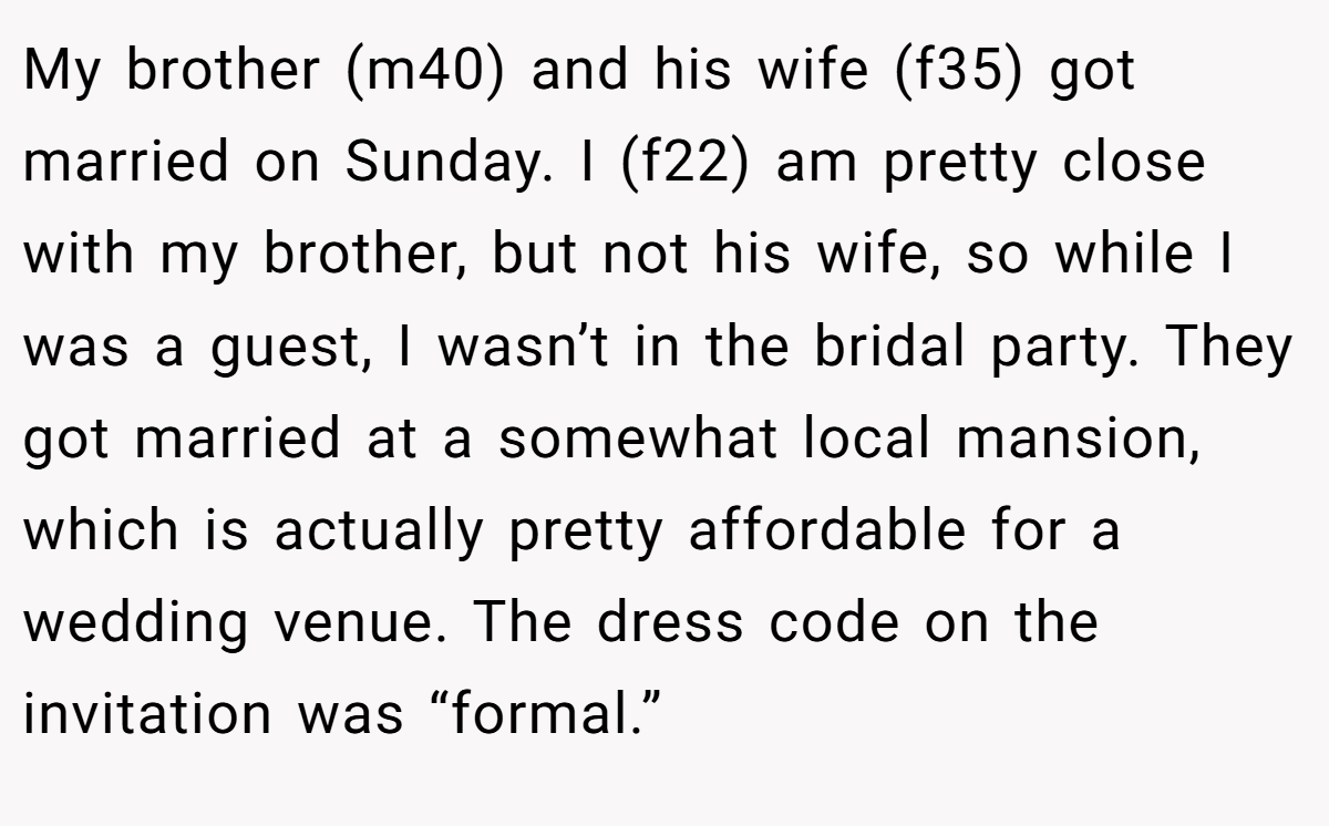 My brother (m40) and his wife (f35) got married on Sunday. I (f22) am pretty close with my brother, but not his wife, so while I was a guest, I wasn’t in the bridal party. They got married at a somewhat local mansion, which is actually pretty affordable for a wedding venue. The dress code on the invitation was “formal.”