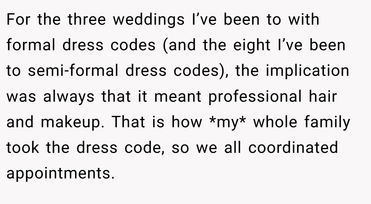 For the three weddings I’ve been to with formal dress codes (and the eight I’ve been to semi-formal dress codes), the implication was always that it meant professional hair and makeup. That is how *my* whole family took the dress code, so we all coordinated appointments.