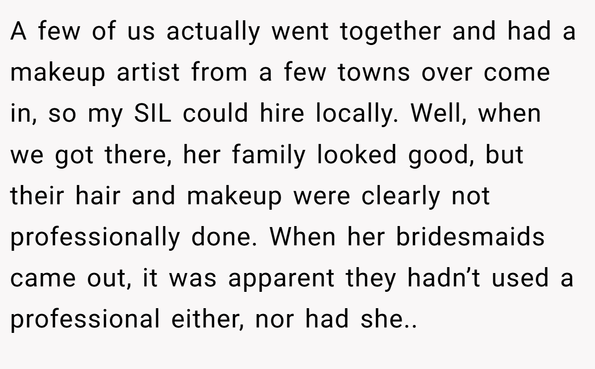 A few of us actually went together and had a makeup artist from a few towns over come in, so my SIL could hire locally. Well, when we got there, her family looked good, but their hair and makeup were clearly not professionally done. When her bridesmaids came out, it was apparent they hadn’t used a professional either, nor had she..