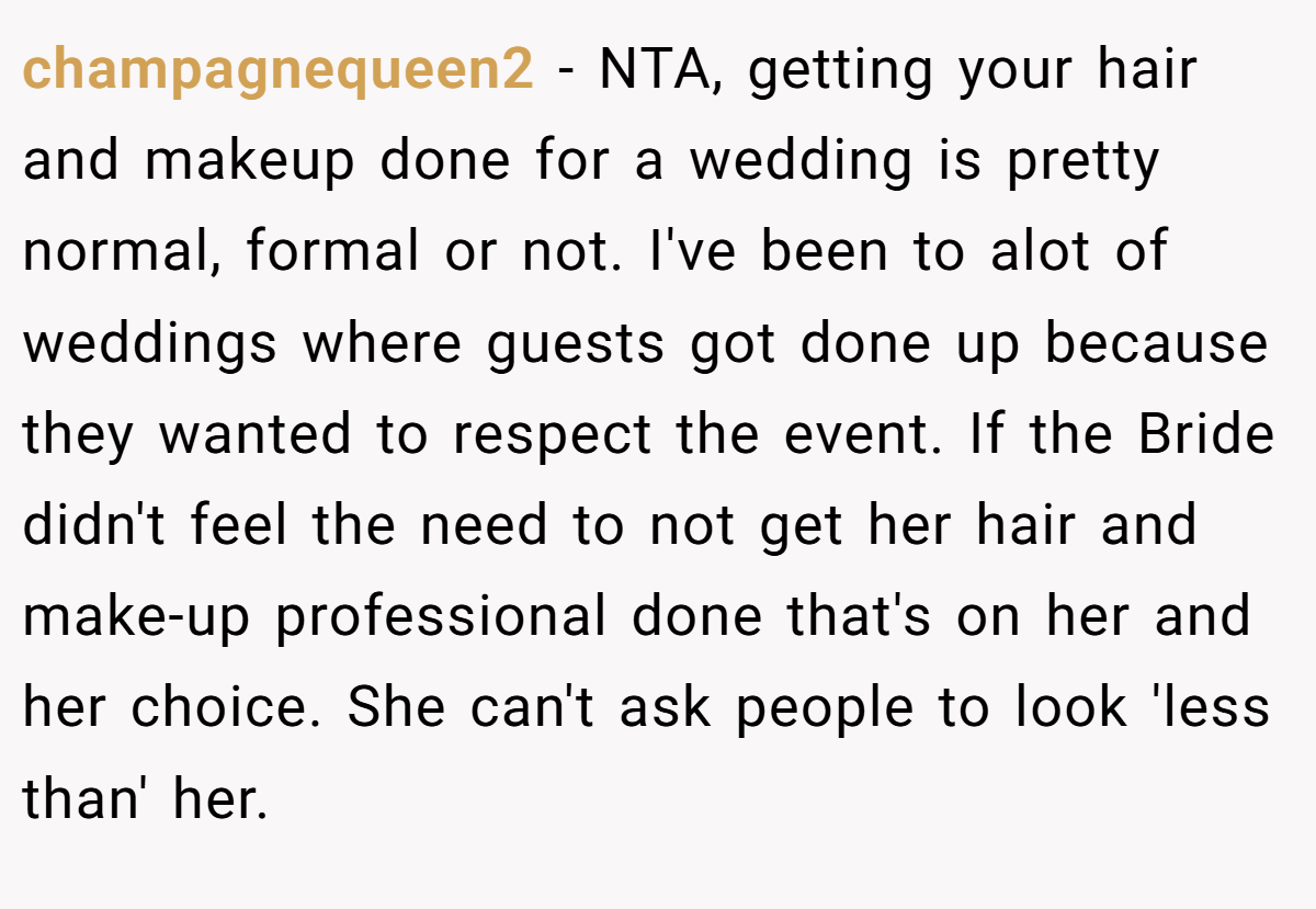 champagnequeen2 − NTA, getting your hair and makeup done for a wedding is pretty normal, formal or not. I've been to alot of weddings where guests got done up because they wanted to respect the event. If the Bride didn't feel the need to not get her hair and make-up professional done that's on her and her choice. She can't ask people to look 'less than' her.