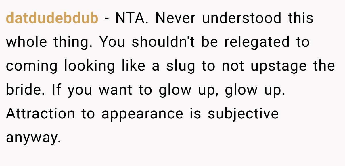 datdudebdub − NTA. Never understood this whole thing. You shouldn't be relegated to coming looking like a slug to not upstage the bride. If you want to glow up, glow up. Attraction to appearance is subjective anyway.