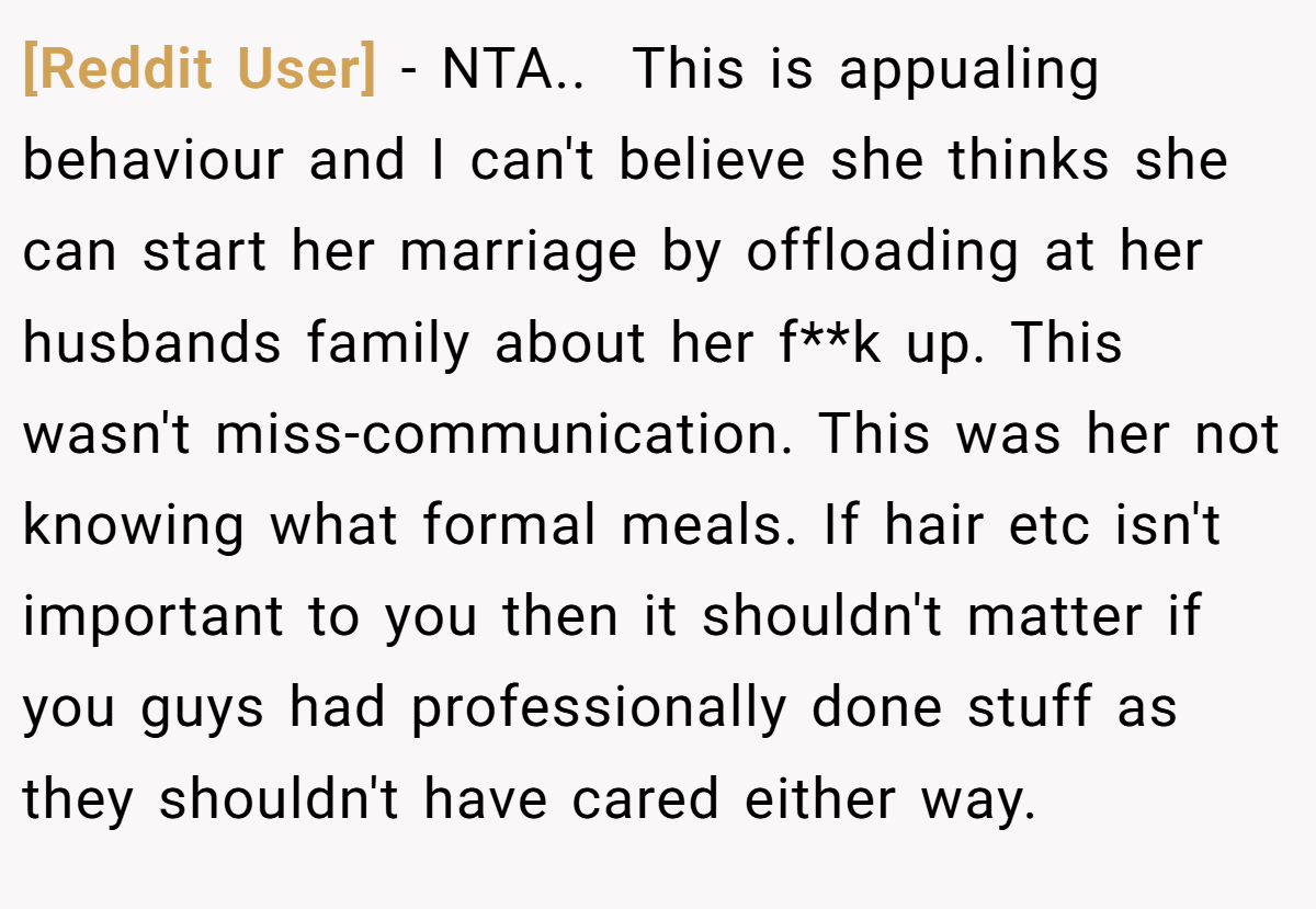 [Reddit User] − NTA.. ​ This is appualing behaviour and I can't believe she thinks she can start her marriage by offloading at her husbands family about her f**k up. This wasn't miss-communication. This was her not knowing what formal meals. If hair etc isn't important to you then it shouldn't matter if you guys had professionally done stuff as they shouldn't have cared either way.