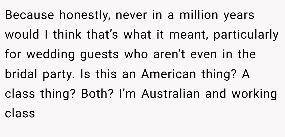 Because honestly, never in a million years would I think that’s what it meant, particularly for wedding guests who aren’t even in the bridal party. Is this an American thing? A class thing? Both? I’m Australian and working class