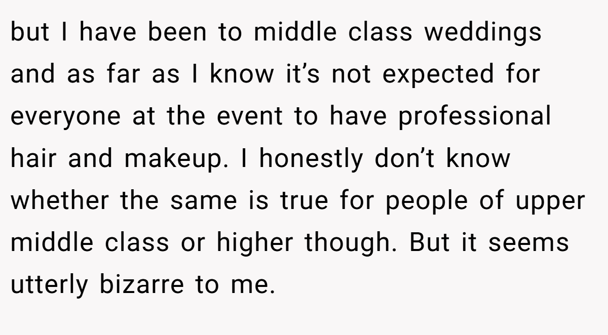 but I have been to middle class weddings and as far as I know it’s not expected for everyone at the event to have professional hair and makeup. I honestly don’t know whether the same is true for people of upper middle class or higher though. But it seems utterly bizarre to me.