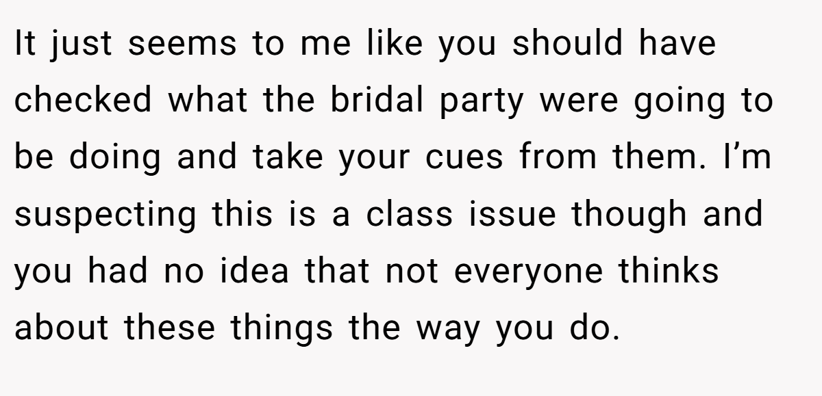 It just seems to me like you should have checked what the bridal party were going to be doing and take your cues from them. I’m suspecting this is a class issue though and you had no idea that not everyone thinks about these things the way you do.