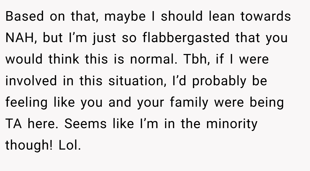 Based on that, maybe I should lean towards NAH, but I’m just so flabbergasted that you would think this is normal. Tbh, if I were involved in this situation, I’d probably be feeling like you and your family were being TA here. Seems like I’m in the minority though! Lol.