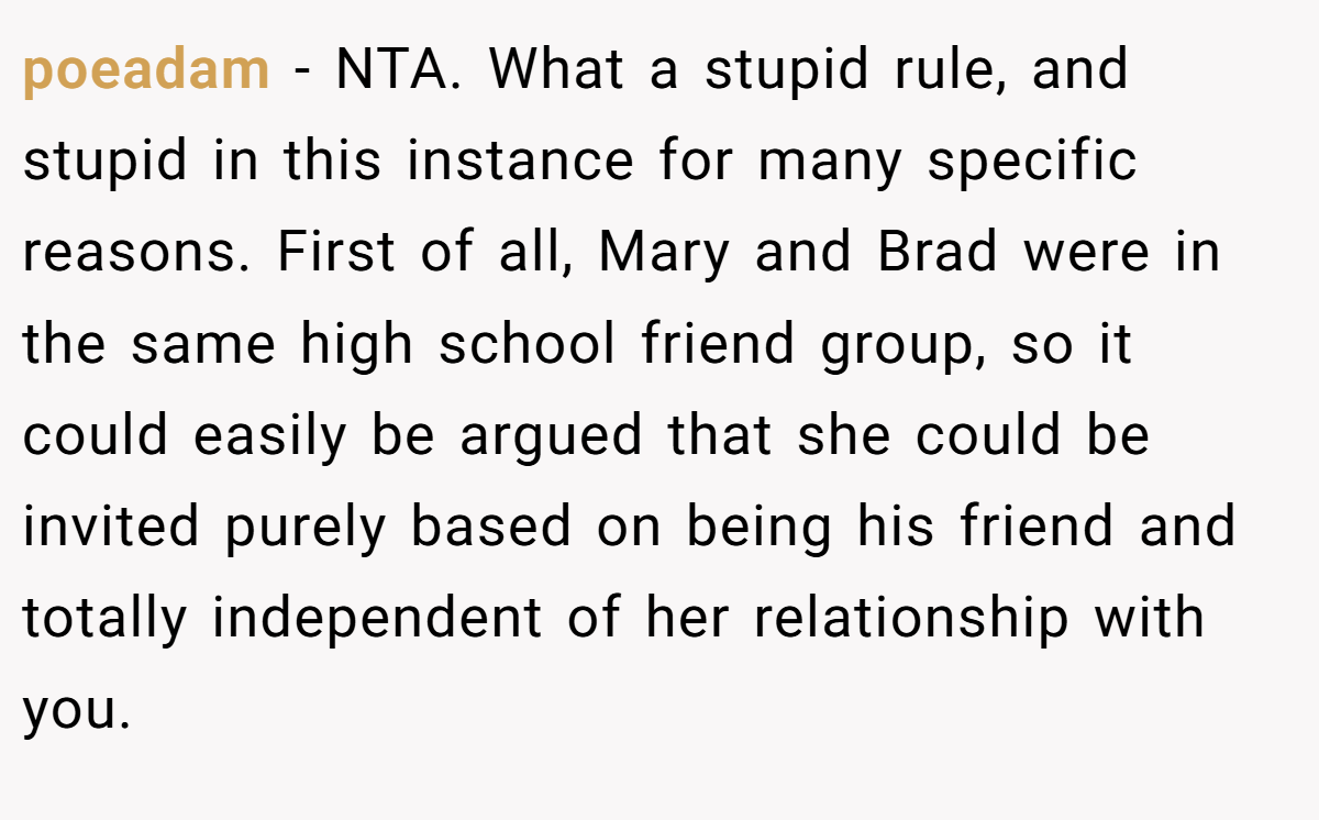 poeadam − NTA. What a stupid rule, and stupid in this instance for many specific reasons. First of all, Mary and Brad were in the same high school friend group, so it could easily be argued that she could be invited purely based on being his friend and totally independent of her relationship with you.