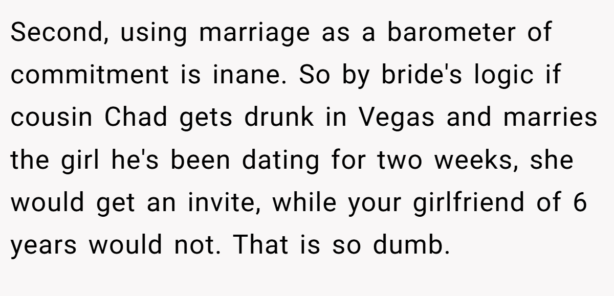 Second, using marriage as a barometer of commitment is inane. So by bride's logic if cousin Chad gets drunk in Vegas and marries the girl he's been dating for two weeks, she would get an invite, while your girlfriend of 6 years would not. That is so dumb.