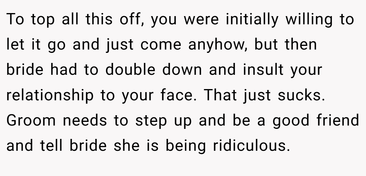 To top all this off, you were initially willing to let it go and just come anyhow, but then bride had to double down and insult your relationship to your face. That just sucks. Groom needs to step up and be a good friend and tell bride she is being ridiculous.