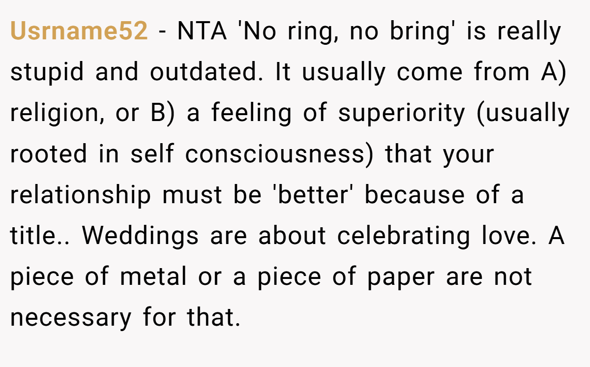Usrname52 − NTA 'No ring, no bring' is really stupid and outdated. It usually come from A) religion, or B) a feeling of superiority (usually rooted in self consciousness) that your relationship must be 'better' because of a title.. Weddings are about celebrating love. A piece of metal or a piece of paper are not necessary for that.