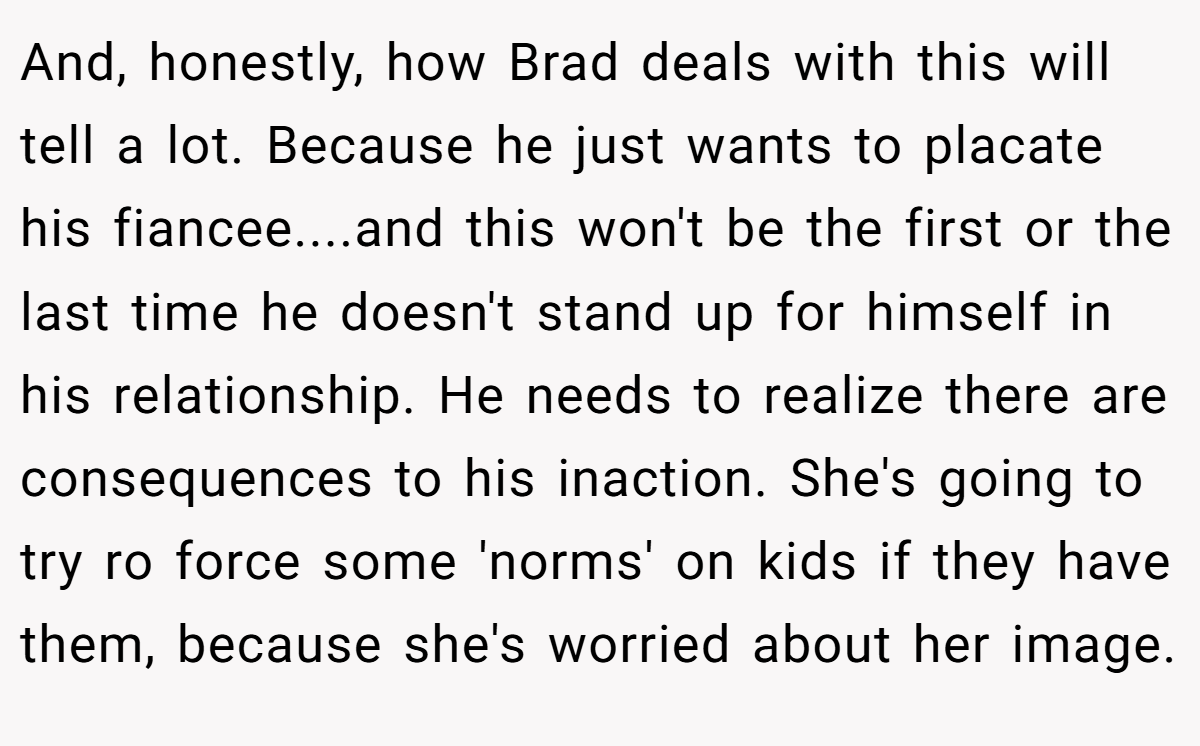And, honestly, how Brad deals with this will tell a lot. Because he just wants to placate his fiancee....and this won't be the first or the last time he doesn't stand up for himself in his relationship. He needs to realize there are consequences to his inaction. She's going to try ro force some 'norms' on kids if they have them, because she's worried about her image.