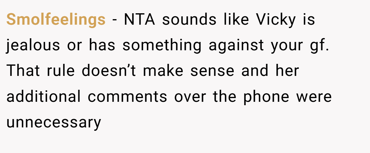 Smolfeelings − NTA sounds like Vicky is jealous or has something against your gf. That rule doesn’t make sense and her additional comments over the phone were unnecessary