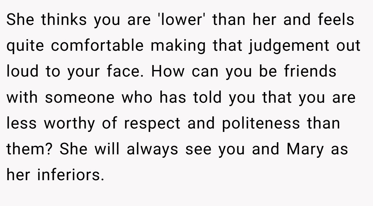 She thinks you are 'lower' than her and feels quite comfortable making that judgement out loud to your face. How can you be friends with someone who has told you that you are less worthy of respect and politeness than them? She will always see you and Mary as her inferiors.