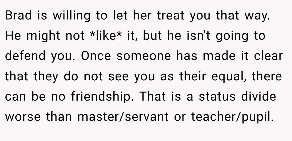 Brad is willing to let her treat you that way. He might not *like* it, but he isn't going to defend you. Once someone has made it clear that they do not see you as their equal, there can be no friendship. That is a status divide worse than master/servant or teacher/pupil.