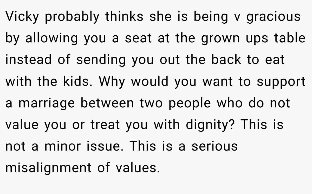 Vicky probably thinks she is being v gracious by allowing you a seat at the grown ups table instead of sending you out the back to eat with the kids. Why would you want to support a marriage between two people who do not value you or treat you with dignity? This is not a minor issue. This is a serious misalignment of values.