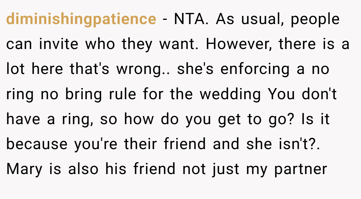 diminishingpatience − NTA. As usual, people can invite who they want. However, there is a lot here that's wrong.. she's enforcing a no ring no bring rule for the wedding You don't have a ring, so how do you get to go? Is it because you're their friend and she isn't?. Mary is also his friend not just my partner