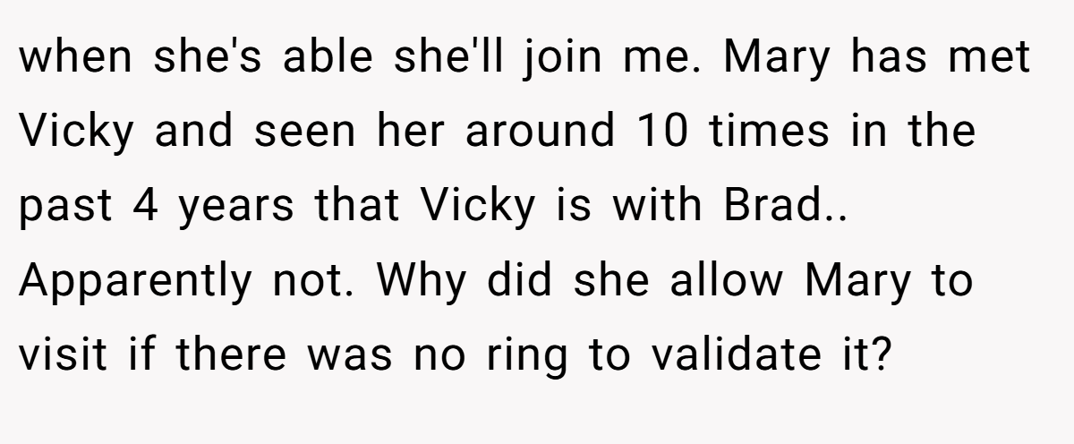 when she's able she'll join me. Mary has met Vicky and seen her around 10 times in the past 4 years that Vicky is with Brad.. Apparently not. Why did she allow Mary to visit if there was no ring to validate it?