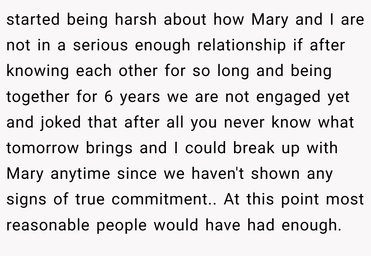 started being harsh about how Mary and I are not in a serious enough relationship if after knowing each other for so long and being together for 6 years we are not engaged yet and joked that after all you never know what tomorrow brings and I could break up with Mary anytime since we haven't shown any signs of true commitment.. At this point most reasonable people would have had enough.