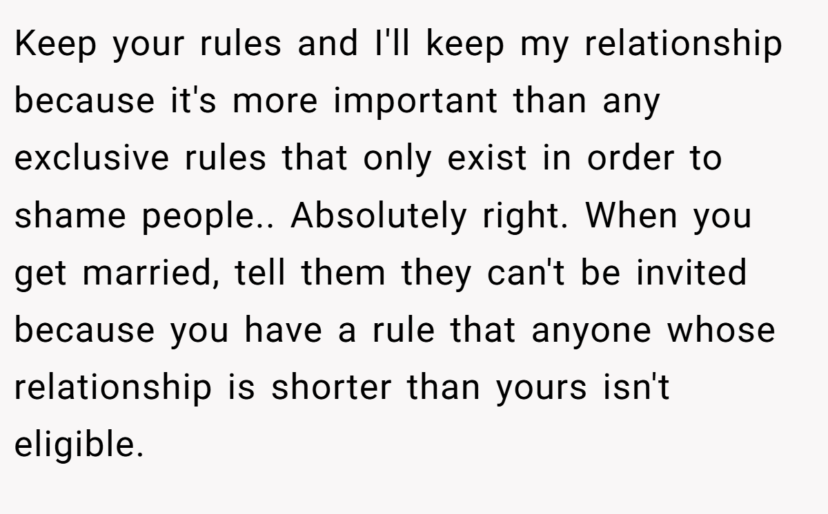 Keep your rules and I'll keep my relationship because it's more important than any exclusive rules that only exist in order to shame people.. Absolutely right. When you get married, tell them they can't be invited because you have a rule that anyone whose relationship is shorter than yours isn't eligible.