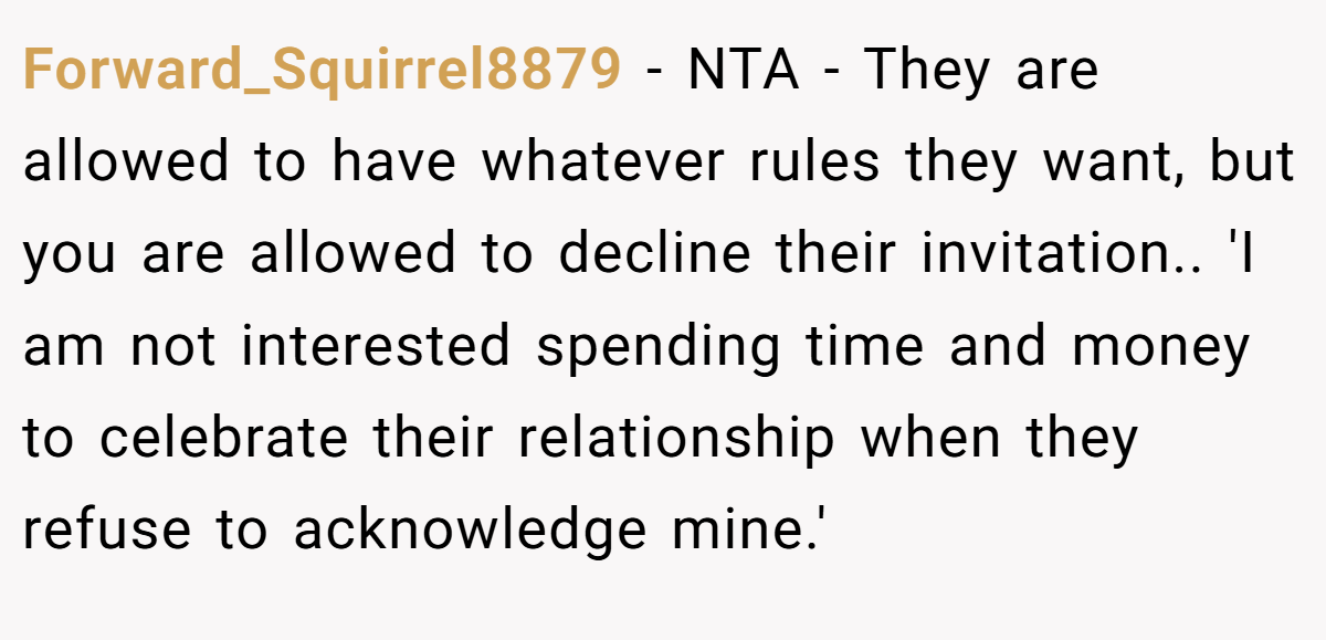 Forward_Squirrel8879 − NTA - They are allowed to have whatever rules they want, but you are allowed to decline their invitation.. 'I am not interested spending time and money to celebrate their relationship when they refuse to acknowledge mine.'