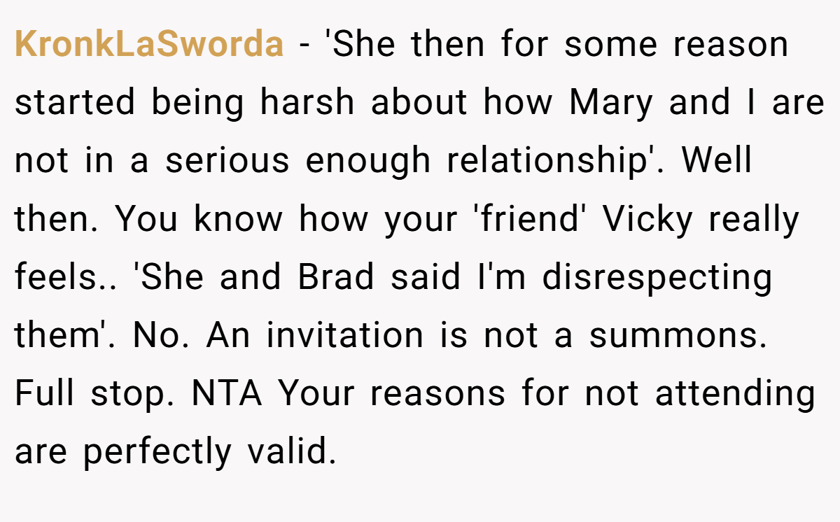KronkLaSworda − 'She then for some reason started being harsh about how Mary and I are not in a serious enough relationship'. Well then. You know how your 'friend' Vicky really feels.. 'She and Brad said I'm disrespecting them'. No. An invitation is not a summons. Full stop. NTA Your reasons for not attending are perfectly valid.