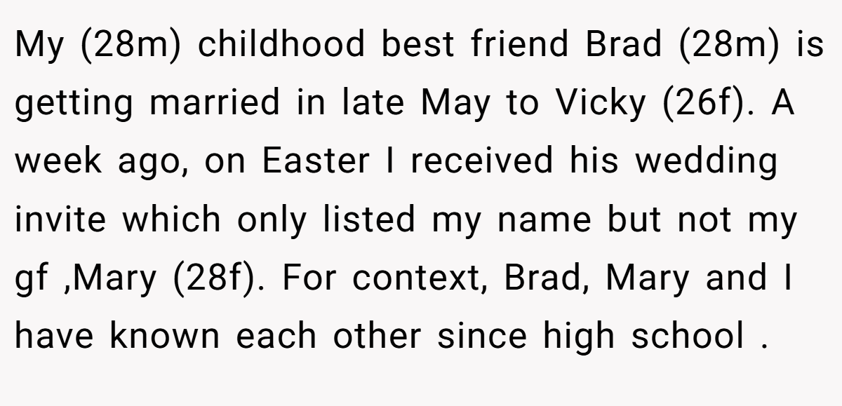 My (28m) childhood best friend Brad (28m) is getting married in late May to Vicky (26f). A week ago, on Easter I received his wedding invite which only listed my name but not my gf ,Mary (28f). For context, Brad, Mary and I have known each other since high school .