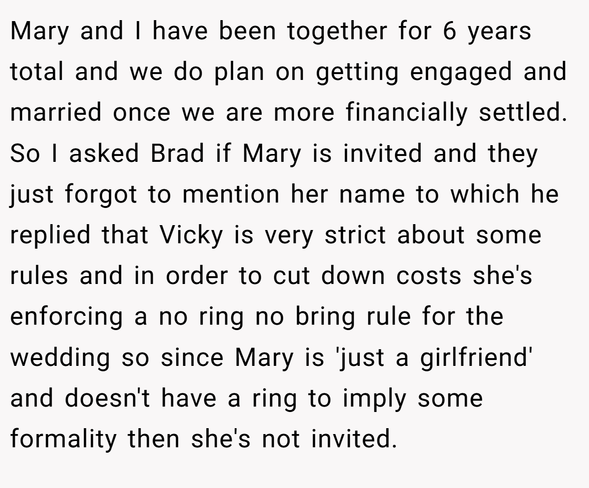 Mary and I have been together for 6 years total and we do plan on getting engaged and married once we are more financially settled. So I asked Brad if Mary is invited and they just forgot to mention her name to which he replied that Vicky is very strict about some rules and in order to cut down costs she's enforcing a no ring no bring rule for the wedding so since Mary is 'just a girlfriend' and doesn't have a ring to imply some formality then she's not invited.