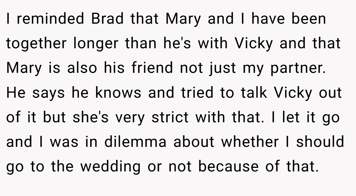 I reminded Brad that Mary and I have been together longer than he's with Vicky and that Mary is also his friend not just my partner. He says he knows and tried to talk Vicky out of it but she's very strict with that. I let it go and I was in dilemma about whether I should go to the wedding or not because of that.
