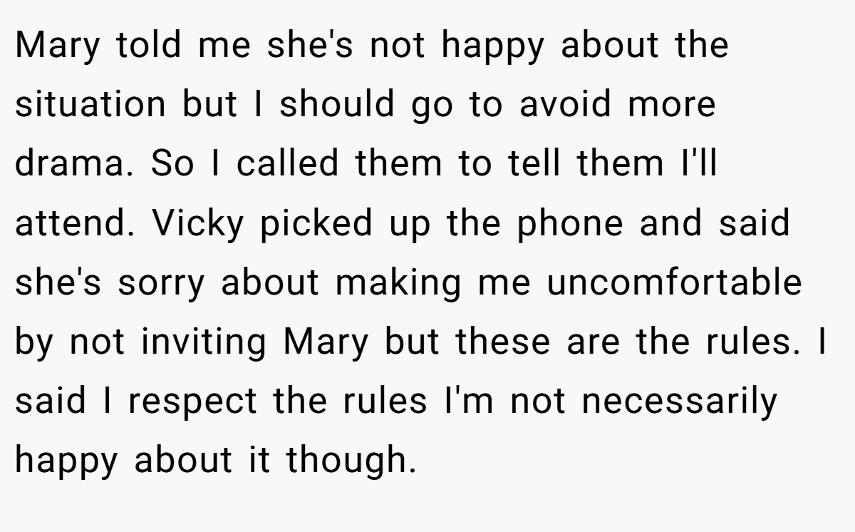 Mary told me she's not happy about the situation but I should go to avoid more drama. So I called them to tell them I'll attend. Vicky picked up the phone and said she's sorry about making me uncomfortable by not inviting Mary but these are the rules. I said I respect the rules I'm not necessarily happy about it though.
